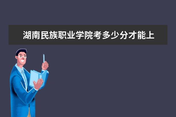 湖南民族职业学院考多少分才能上 录取分数线是多少