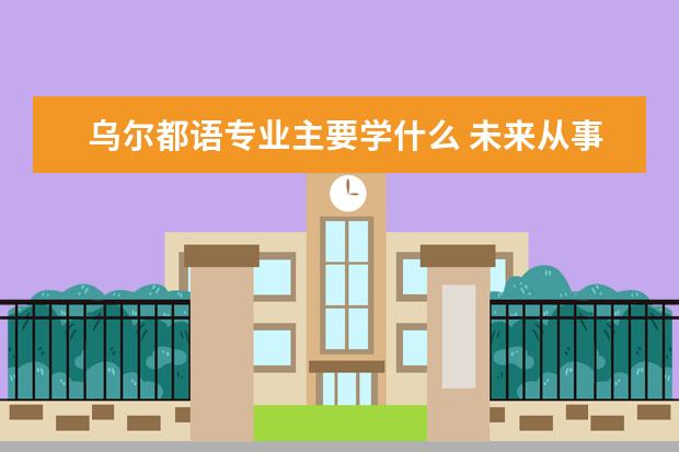 乌尔都语专业主要学什么 未来从事什么工作