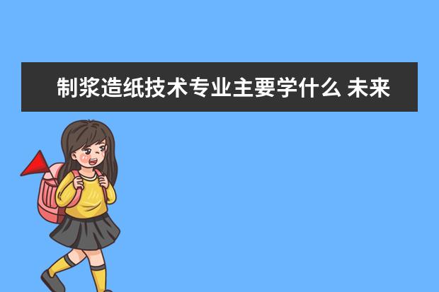 制浆造纸技术专业主要学什么 未来从事什么工作