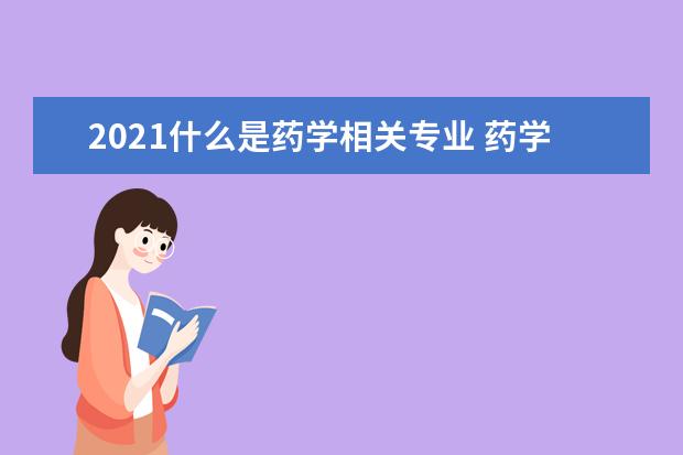 2021什么是药学相关专业 药学类专业有哪些