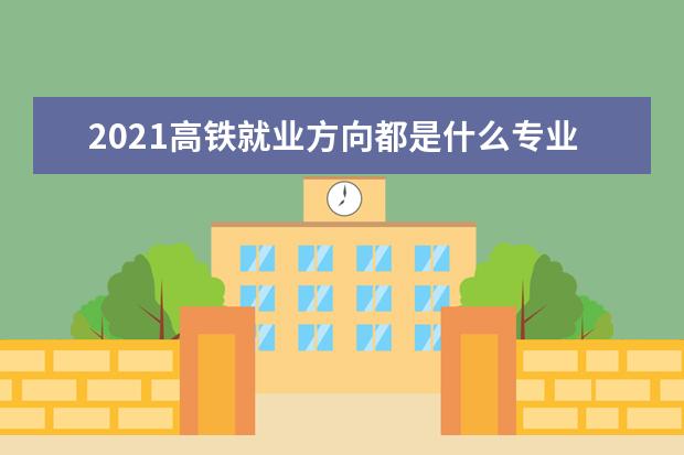 2021高铁就业方向都是什么专业 高铁就业好吗