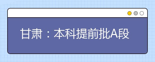 甘肃：本科提前批A段7月8日晚开始征集志愿