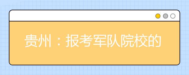 贵州：报考军队院校的考生注意！面试、体检安排来了！