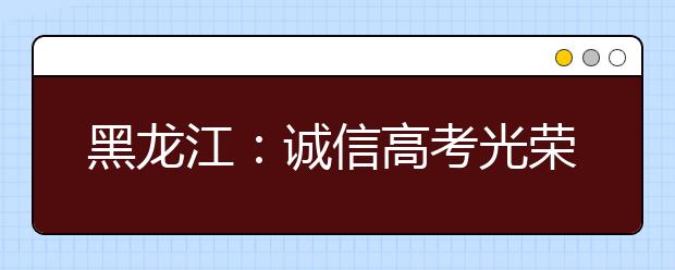 黑龙江：诚信高考光荣一生 违纪作弊侥幸一时