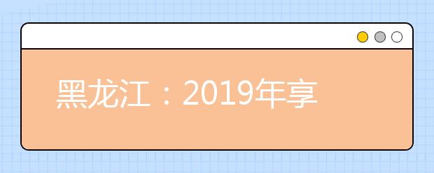 黑龙江：2019年享受高校专项计划和省属重点高校招收农村学生专项计划实施区域