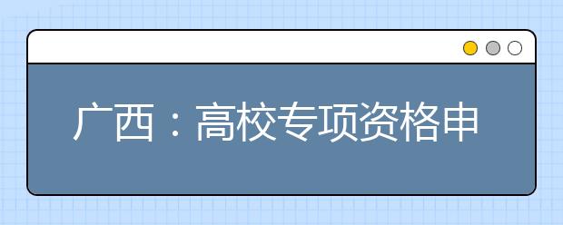 广西：高校专项资格申报时间即将截止 未申报的考生请抓紧时间