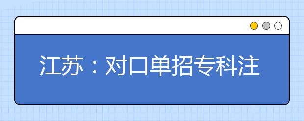 江苏：对口单招专科注册入学招生补报名即将开始