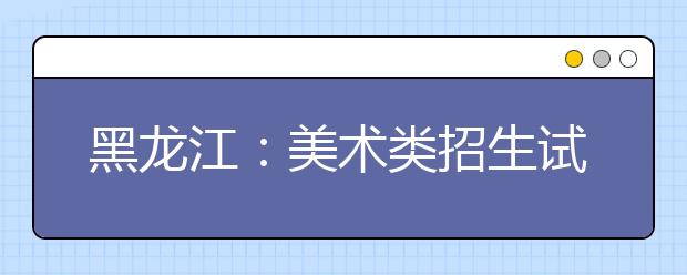 黑龙江：美术类招生试行平行志愿问答(三)