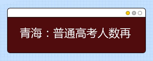 青海：普通高考人数再创历史新高