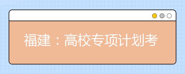 福建：高校专项计划考生资格25日前完成申请，福州部分县（市）区纳入实施区域