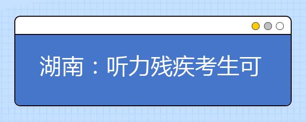 湖南：听力残疾考生可免考外语听力