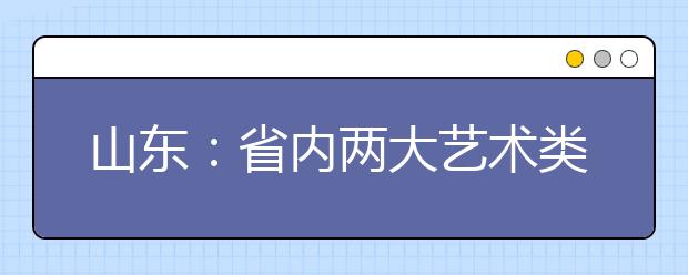 山东：省内两大艺术类院校报考人数激增，政策变化和联考是主因