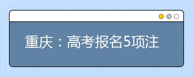 重庆：高考报名5项注意和填报信息4点须知