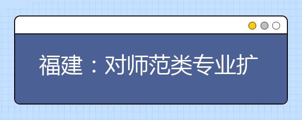 福建：对师范类专业扩大招生、上浮生均拨款标准