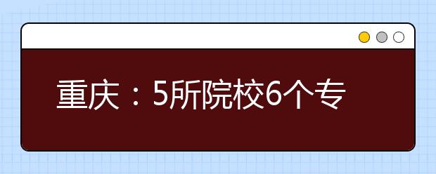 重庆：5所院校6个专业拟撤销 大数据申报新设最多