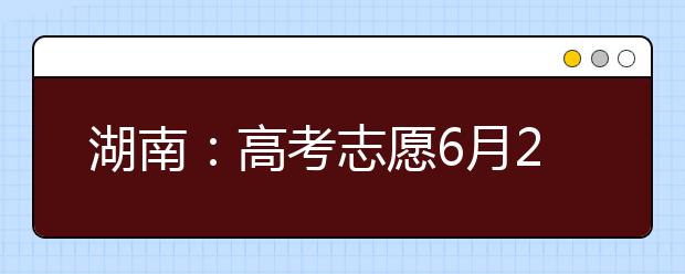 湖南：高考志愿6月26日起填报 3种方式查询高考成绩和录取动态