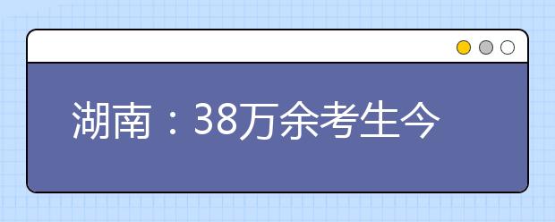 湖南：38万余考生今日参加高考