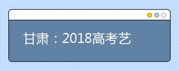 甘肃：2018高考艺术类校考2月底前结束 公布举报方式严查暗箱操作