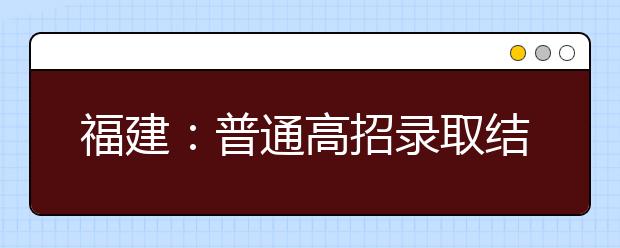 福建：普通高招录取结束 16.85万余名学子考上大学