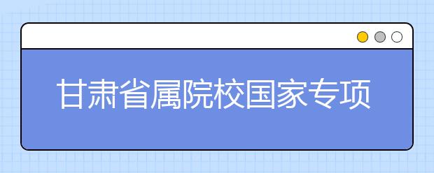 甘肃省属院校国家专项计划开始录取 计划招生2700人