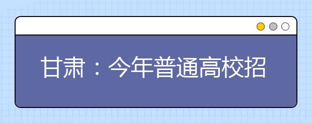 甘肃：今年普通高校招生录取7月5日开始