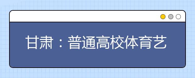 甘肃：普通高校体育艺术类招生分两次填报志愿三个批次录取