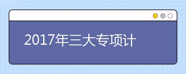 2017年三大专项计划考生需关注的5个重点