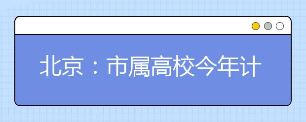 北京：市属高校今年计划招生7.7万