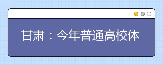 甘肃：今年普通高校体育专业统考首次实行网上报名