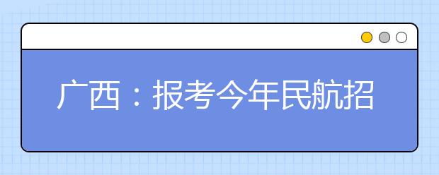 广西：报考今年民航招飞的考生须提前录入个人信息