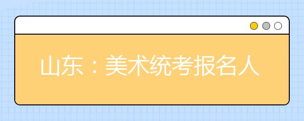 山东：美术统考报名人数连降三年   考试将在本周日举行