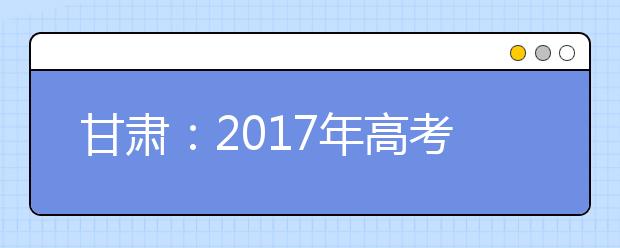 甘肃：2017年高考报名全部结束 逾期一律不予补报