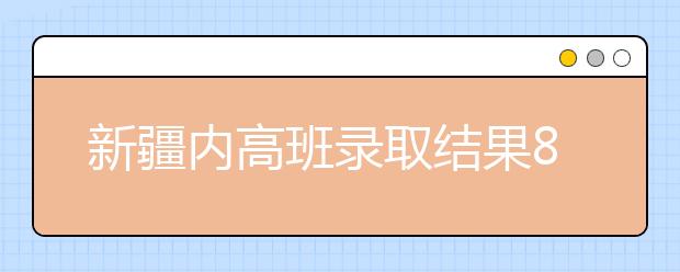 新疆内高班录取结果8月6日可查询