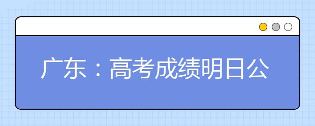 广东：高考成绩明日公布 4种方式可查分数