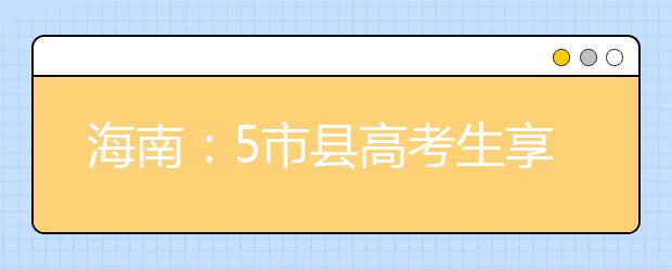 海南：5市县高考生享国家专项计划 报考须具备3项条件