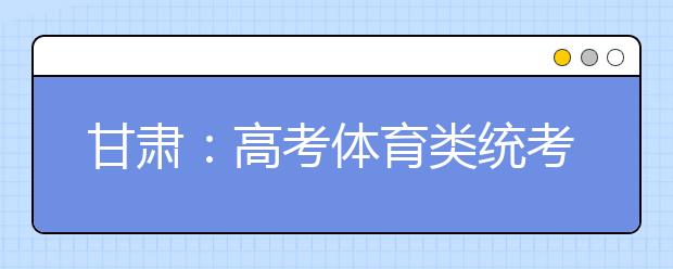 甘肃：高考体育类统考明日报名 时间缩短为一天