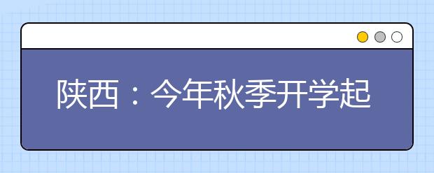 陕西：今年秋季开学起 实行高中3年免费教育政策