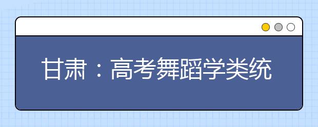 甘肃：高考舞蹈学类统考成绩开始查询