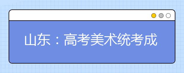 山东：高考美术统考成绩将于2016年1月11日前公布