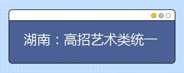 湖南：高招艺术类统一考试即将举行