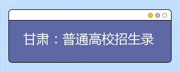 甘肃：普通高校招生录取工作全面结束