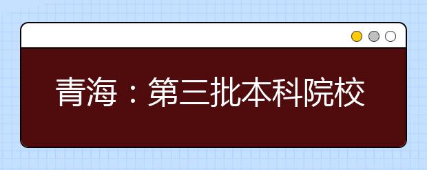 青海：第三批本科院校录取工作结束 录取考生3105人