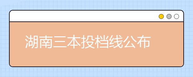 湖南三本投档线公布 部分三本院校超二本线