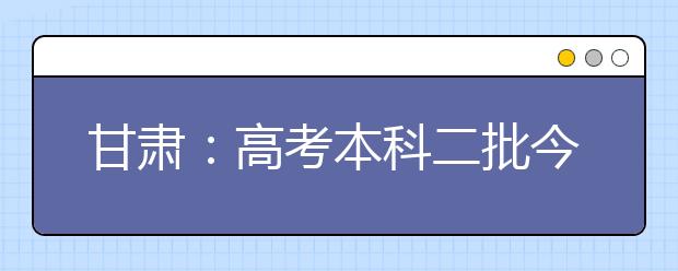 甘肃：高考本科二批今日开始投档录取