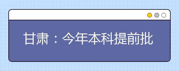 甘肃：今年本科提前批比原计划增录970人