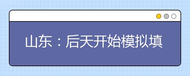 山东：后天开始模拟填高考志愿 专家教你流程和窍门