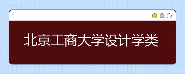 北京工商大学设计学类专业采用统考成绩