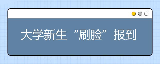 大学新生“刷脸”报到 人脸识别秒注册