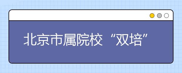 北京市属院校“双培”“外培”报考趋热