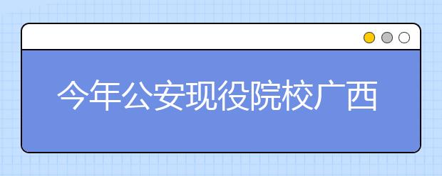 今年公安现役院校广西计划招57人 考生需等待通知